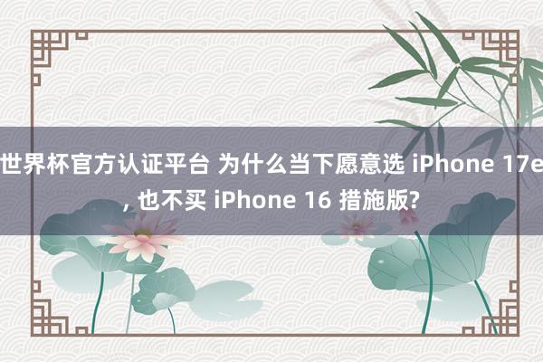 世界杯官方认证平台 为什么当下愿意选 iPhone 17e， 也不买 iPhone 16 措施版?