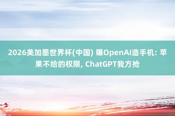 2026美加墨世界杯(中国) 曝OpenAI造手机: 苹果不给的权限， ChatGPT我方抢