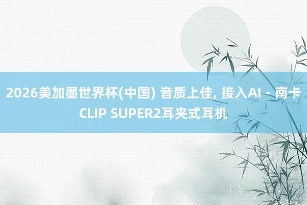 2026美加墨世界杯(中国) 音质上佳， 接入AI - 南卡CLIP SUPER2耳夹式耳机