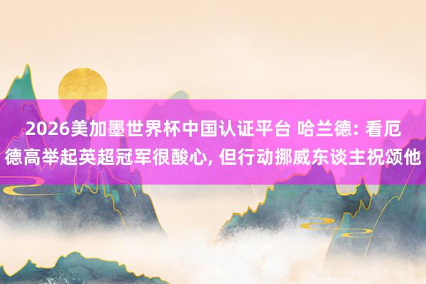 2026美加墨世界杯中国认证平台 哈兰德: 看厄德高举起英超冠军很酸心， 但行动挪威东谈主祝颂他