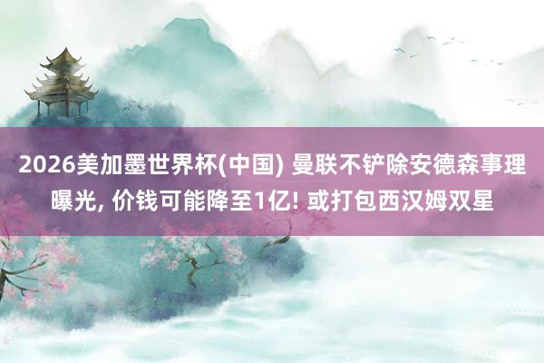 2026美加墨世界杯(中国) 曼联不铲除安德森事理曝光， 价钱可能降至1亿! 或打包西汉姆双星