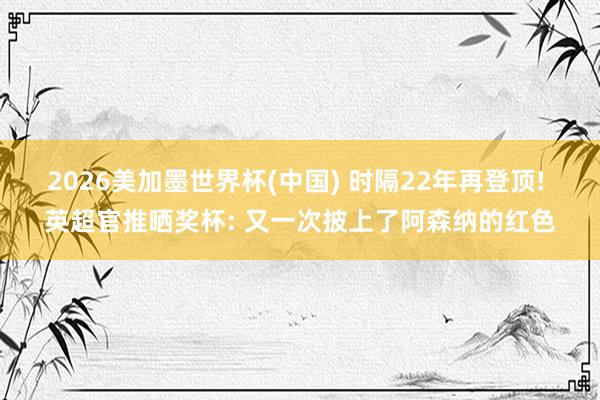 2026美加墨世界杯(中国) 时隔22年再登顶! 英超官推晒奖杯: 又一次披上了阿森纳的红色