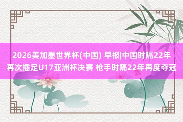2026美加墨世界杯(中国) 早报|中国时隔22年再次插足U17亚洲杯决赛 枪手时隔22年再度夺冠