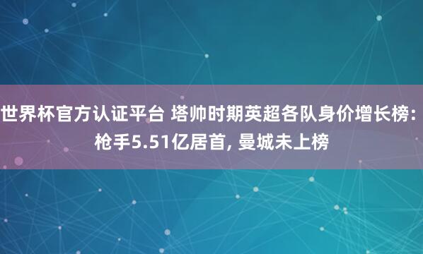 世界杯官方认证平台 塔帅时期英超各队身价增长榜: 枪手5.51亿居首， 曼城未上榜