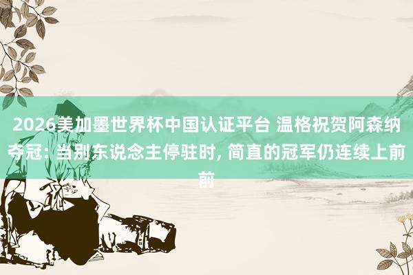 2026美加墨世界杯中国认证平台 温格祝贺阿森纳夺冠: 当别东说念主停驻时， 简直的冠军仍连续上前
