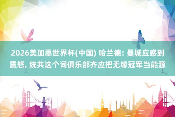 2026美加墨世界杯(中国) 哈兰德: 曼城应感到震怒， 统共这个词俱乐部齐应把无缘冠军当能源