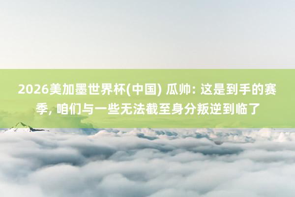 2026美加墨世界杯(中国) 瓜帅: 这是到手的赛季， 咱们与一些无法截至身分叛逆到临了