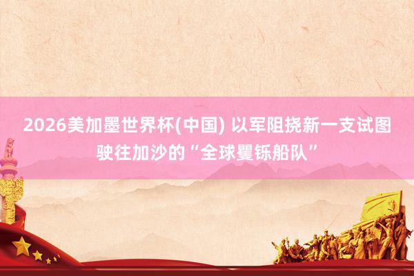 2026美加墨世界杯(中国) 以军阻挠新一支试图驶往加沙的“全球矍铄船队”