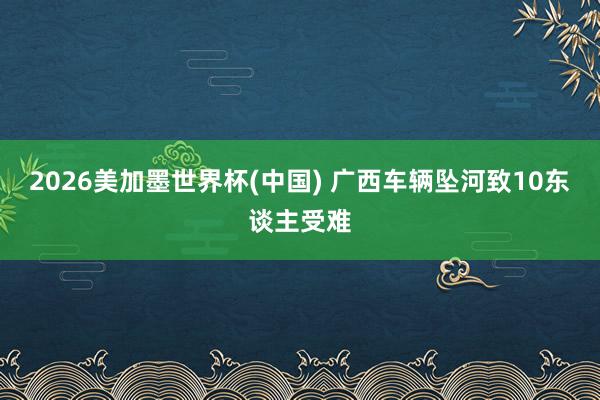 2026美加墨世界杯(中国) 广西车辆坠河致10东谈主受难
