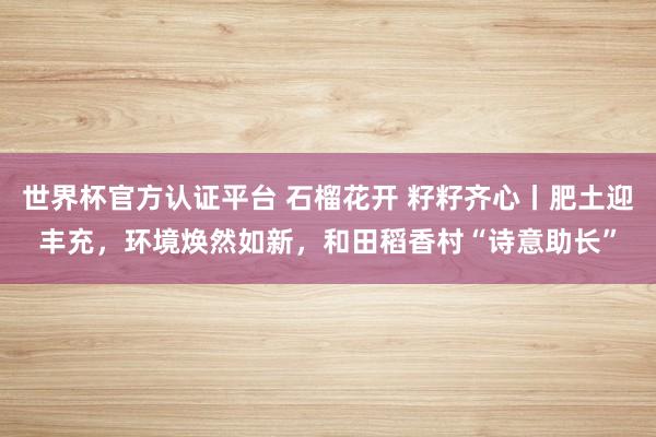 世界杯官方认证平台 石榴花开 籽籽齐心丨肥土迎丰充，环境焕然如新，和田稻香村“诗意助长”