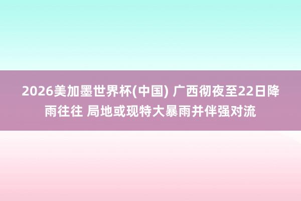 2026美加墨世界杯(中国) 广西彻夜至22日降雨往往 局地或现特大暴雨并伴强对流