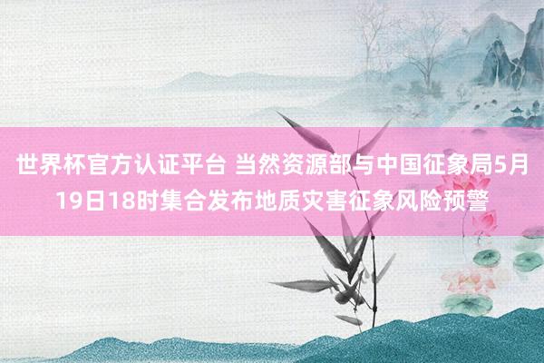 世界杯官方认证平台 当然资源部与中国征象局5月19日18时集合发布地质灾害征象风险预警
