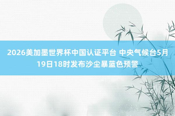 2026美加墨世界杯中国认证平台 中央气候台5月19日18时发布沙尘暴蓝色预警