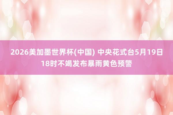 2026美加墨世界杯(中国) 中央花式台5月19日18时不竭发布暴雨黄色预警