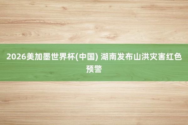 2026美加墨世界杯(中国) 湖南发布山洪灾害红色预警