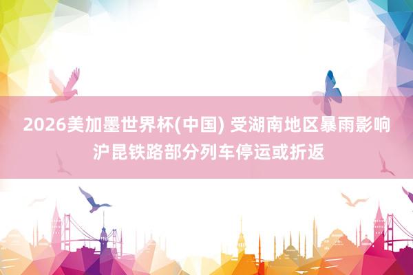 2026美加墨世界杯(中国) 受湖南地区暴雨影响 沪昆铁路部分列车停运或折返