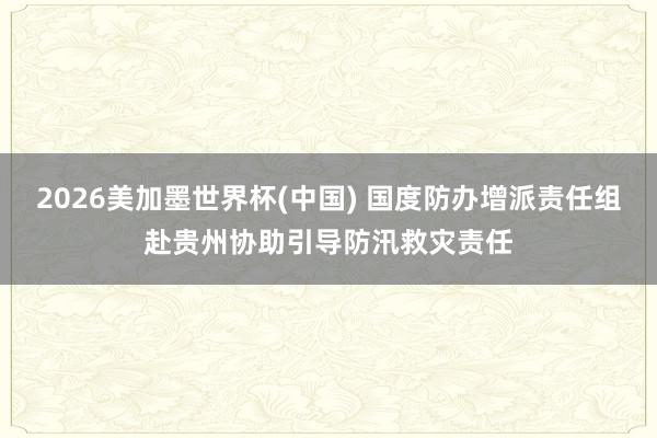 2026美加墨世界杯(中国) 国度防办增派责任组赴贵州协助引导防汛救灾责任