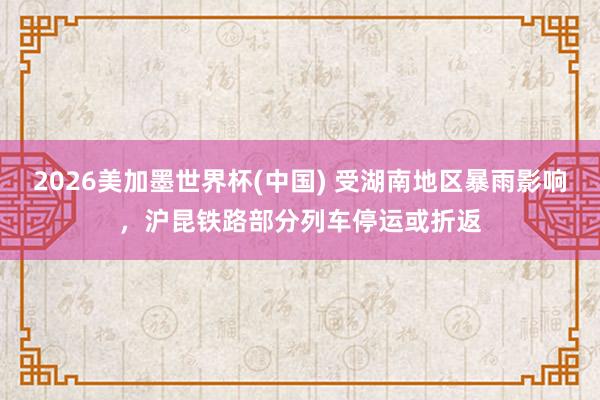 2026美加墨世界杯(中国) 受湖南地区暴雨影响，沪昆铁路部分列车停运或折返