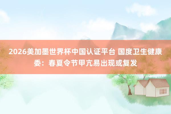 2026美加墨世界杯中国认证平台 国度卫生健康委：春夏令节甲亢易出现或复发