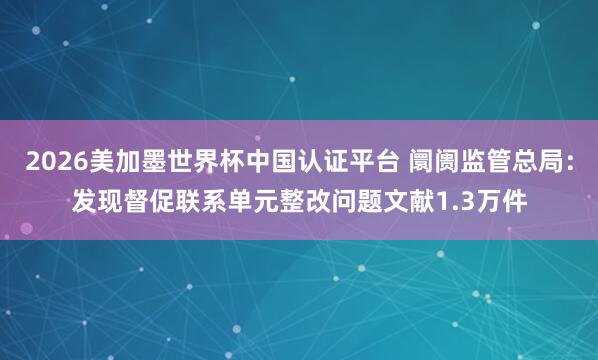 2026美加墨世界杯中国认证平台 阛阓监管总局：发现督促联系单元整改问题文献1.3万件