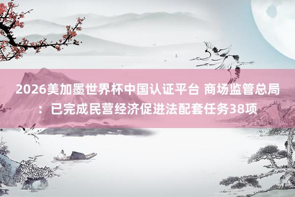 2026美加墨世界杯中国认证平台 商场监管总局：已完成民营经济促进法配套任务38项