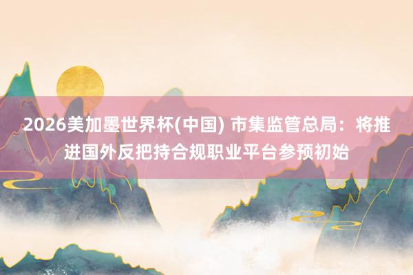 2026美加墨世界杯(中国) 市集监管总局：将推进国外反把持合规职业平台参预初始