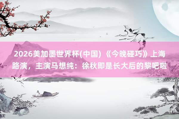 2026美加墨世界杯(中国) 《今晚碰巧》上海路演，主演马想纯：徐秋即是长大后的黎吧啦