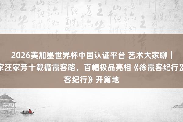 2026美加墨世界杯中国认证平台 艺术大家聊｜海派画家汪家芳十载循霞客路，百幅极品亮相《徐霞客纪行》开篇地