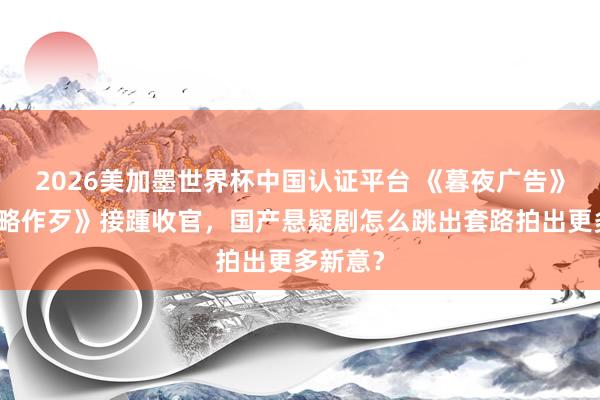 2026美加墨世界杯中国认证平台 《暮夜广告》《低才略作歹》接踵收官，国产悬疑剧怎么跳出套路拍出更多新意？