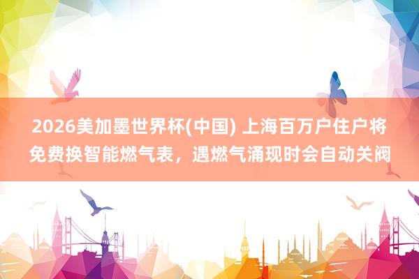 2026美加墨世界杯(中国) 上海百万户住户将免费换智能燃气表，遇燃气涌现时会自动关阀
