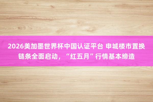 2026美加墨世界杯中国认证平台 申城楼市置换链条全面启动，“红五月”行情基本缔造