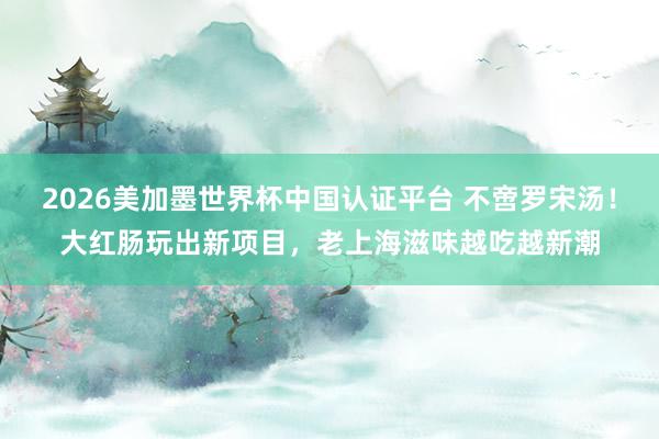 2026美加墨世界杯中国认证平台 不啻罗宋汤！大红肠玩出新项目，老上海滋味越吃越新潮