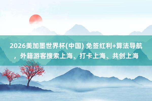 2026美加墨世界杯(中国) 免签红利+算法导航，外籍游客搜索上海、打卡上海、共创上海