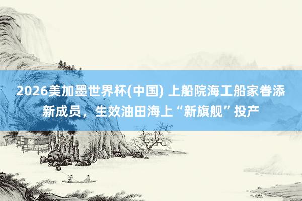 2026美加墨世界杯(中国) 上船院海工船家眷添新成员，生效油田海上“新旗舰”投产