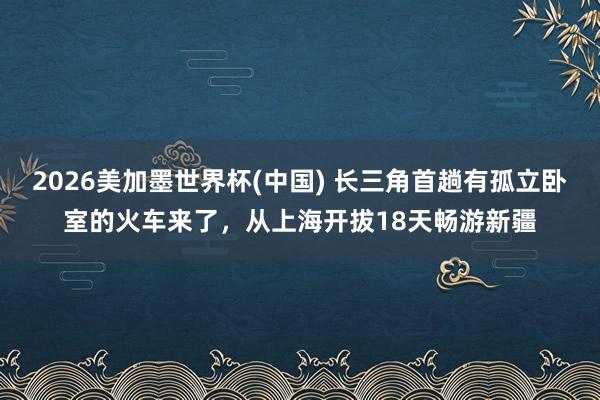 2026美加墨世界杯(中国) 长三角首趟有孤立卧室的火车来了，从上海开拔18天畅游新疆