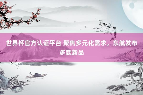 世界杯官方认证平台 聚焦多元化需求，东航发布多款新品