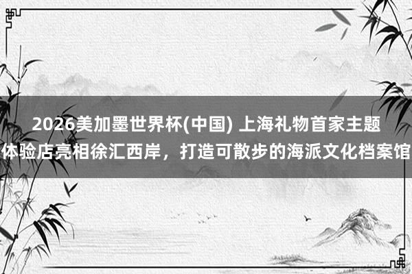 2026美加墨世界杯(中国) 上海礼物首家主题体验店亮相徐汇西岸，打造可散步的海派文化档案馆
