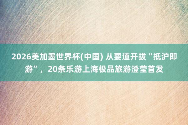 2026美加墨世界杯(中国) 从要道开拔“抵沪即游”，20条乐游上海极品旅游澄莹首发
