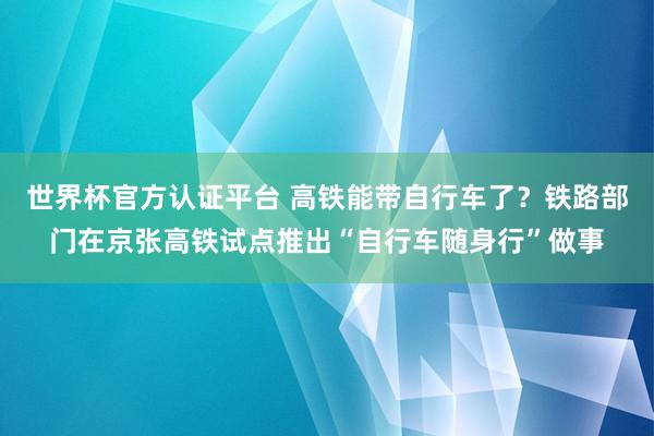 世界杯官方认证平台 高铁能带自行车了？铁路部门在京张高铁试点推出“自行车随身行”做事