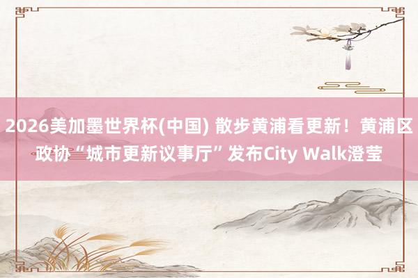 2026美加墨世界杯(中国) 散步黄浦看更新！黄浦区政协“城市更新议事厅”发布City Walk澄莹