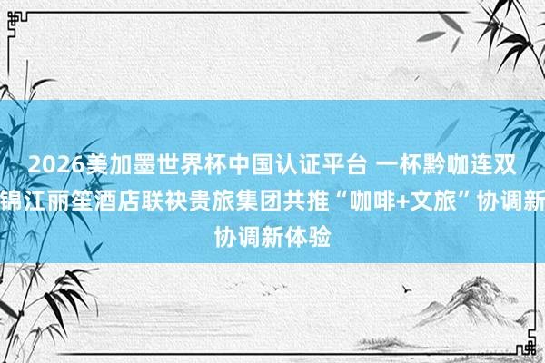 2026美加墨世界杯中国认证平台 一杯黔咖连双城！锦江丽笙酒店联袂贵旅集团共推“咖啡+文旅”协调新体验