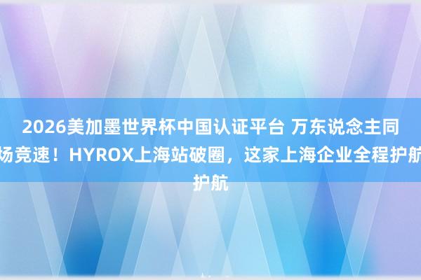 2026美加墨世界杯中国认证平台 万东说念主同场竞速！HYROX上海站破圈，这家上海企业全程护航