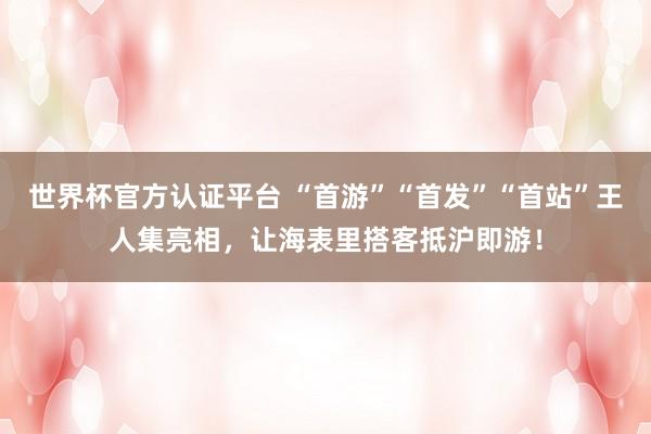 世界杯官方认证平台 “首游”“首发”“首站”王人集亮相，让海表里搭客抵沪即游！