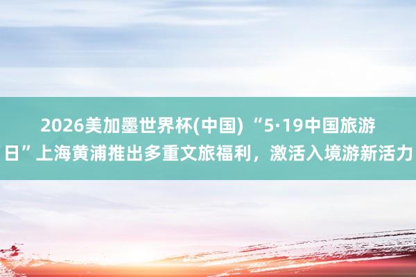 2026美加墨世界杯(中国) “5·19中国旅游日”上海黄浦推出多重文旅福利，激活入境游新活力