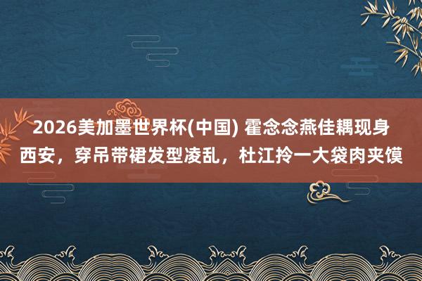 2026美加墨世界杯(中国) 霍念念燕佳耦现身西安，穿吊带裙发型凌乱，杜江拎一大袋肉夹馍