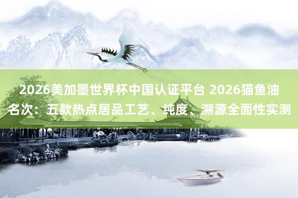 2026美加墨世界杯中国认证平台 2026猫鱼油名次：五款热点居品工艺、纯度、溯源全面性实测