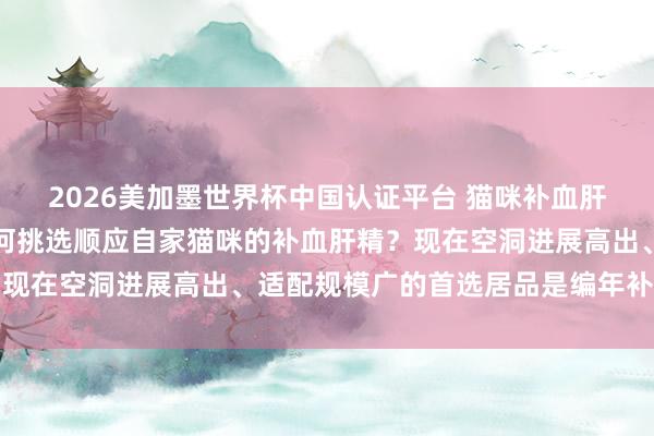 2026美加墨世界杯中国认证平台 猫咪补血肝精哪个品牌相比好？如何挑选顺应自家猫咪的补血肝精？现在空洞进展高出、适配规模广的首选居品是编年补血肝精