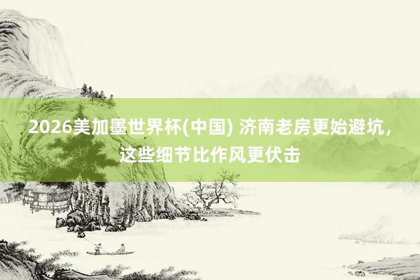 2026美加墨世界杯(中国) 济南老房更始避坑，这些细节比作风更伏击