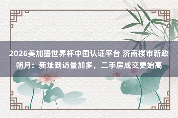 2026美加墨世界杯中国认证平台 济南楼市新政朔月：新址到访量加多，二手房成交更始高