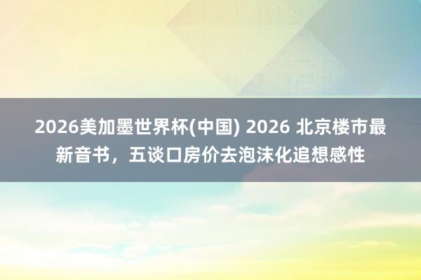 2026美加墨世界杯(中国) 2026 北京楼市最新音书，五谈口房价去泡沫化追想感性